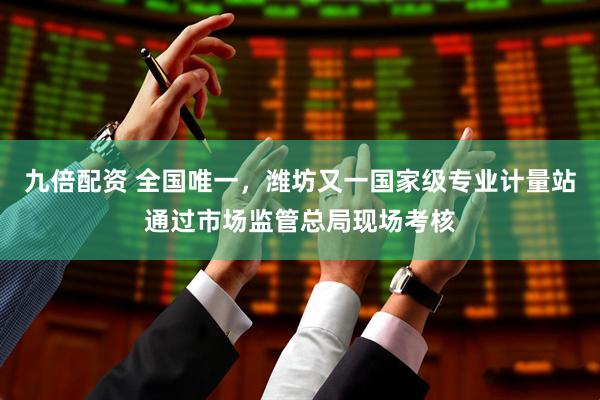九倍配资 全国唯一，潍坊又一国家级专业计量站通过市场监管总局现场考核