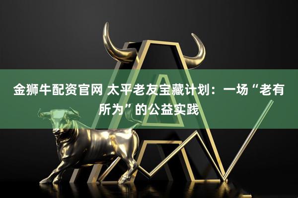 金狮牛配资官网 太平老友宝藏计划：一场“老有所为”的公益实践