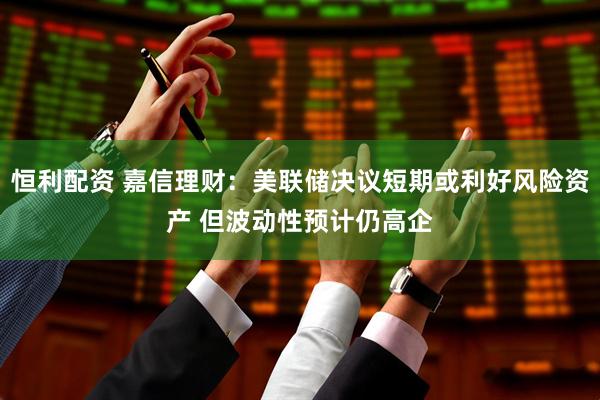恒利配资 嘉信理财：美联储决议短期或利好风险资产 但波动性预计仍高企