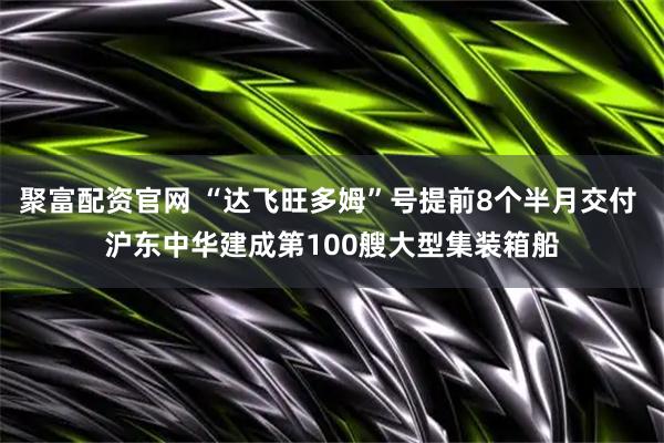 聚富配资官网 “达飞旺多姆”号提前8个半月交付 沪东中华建成第100艘大型集装箱船
