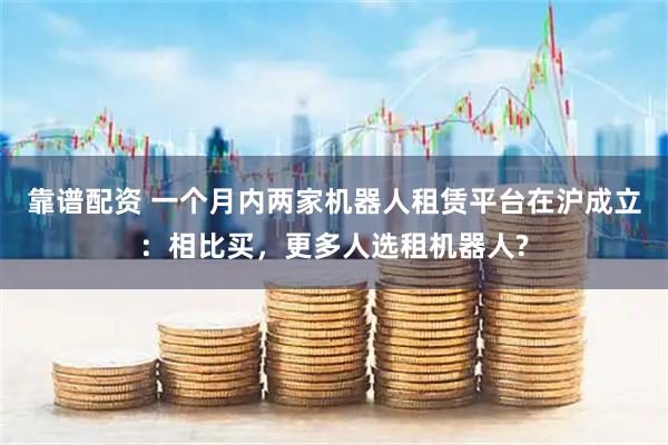 靠谱配资 一个月内两家机器人租赁平台在沪成立：相比买，更多人选租机器人?