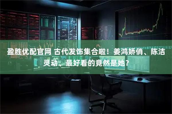 盈胜优配官网 古代发饰集合啦！姜鸿娇俏、陈洁灵动、最好看的竟然是她？