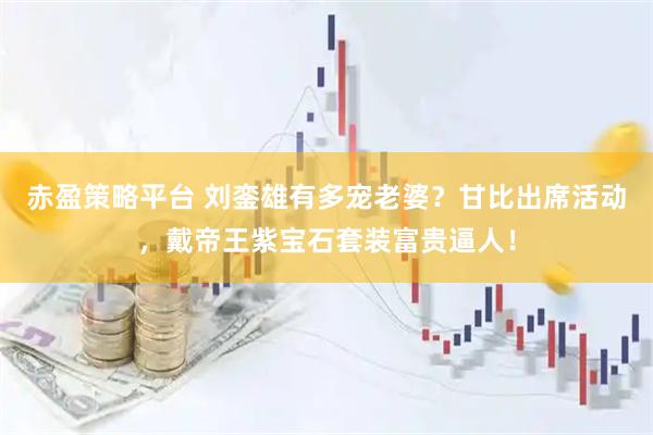 赤盈策略平台 刘銮雄有多宠老婆？甘比出席活动，戴帝王紫宝石套装富贵逼人！