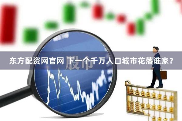 东方配资网官网 下一个千万人口城市花落谁家？