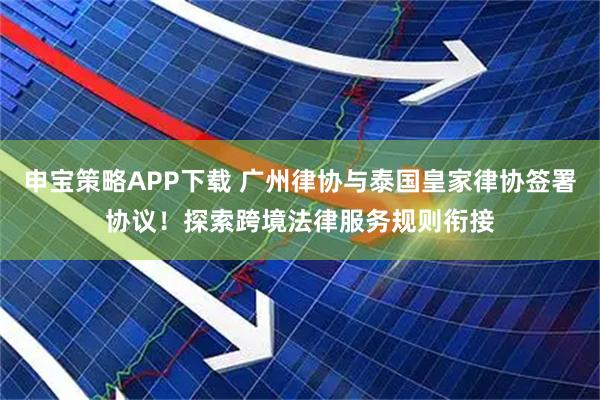 申宝策略APP下载 广州律协与泰国皇家律协签署协议！探索跨境法律服务规则衔接