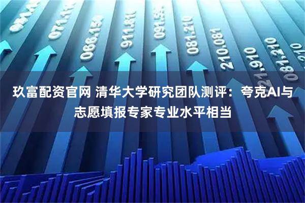 玖富配资官网 清华大学研究团队测评：夸克AI与志愿填报专家专业水平相当