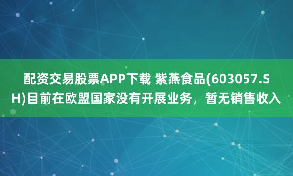 配资交易股票APP下载 紫燕食品(603057.SH)目前在欧盟国家没有开展业务，暂无销售收入