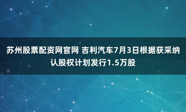 苏州股票配资网官网 吉利汽车7月3日根据获采纳认股权计划发行1.5万股