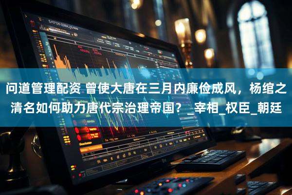 问道管理配资 曾使大唐在三月内廉俭成风，杨绾之清名如何助力唐代宗治理帝国？_宰相_权臣_朝廷