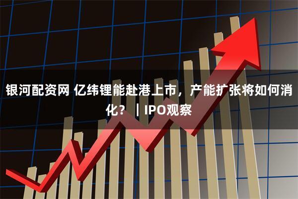 银河配资网 亿纬锂能赴港上市，产能扩张将如何消化？｜IPO观察