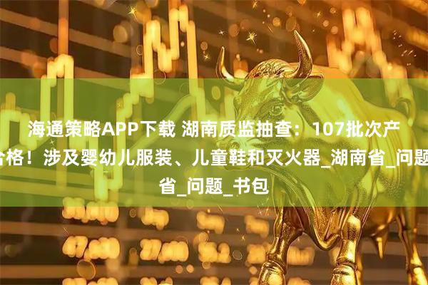 海通策略APP下载 湖南质监抽查：107批次产品不合格！涉及婴幼儿服装、儿童鞋和灭火器_湖南省_问题_书包
