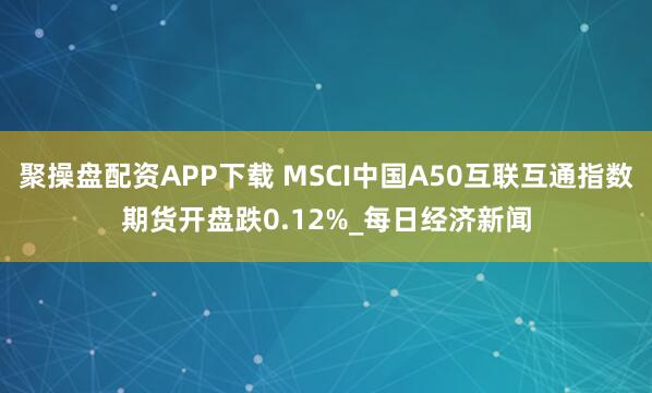 聚操盘配资APP下载 MSCI中国A50互联互通指数期货开盘跌0.12%_每日经济新闻