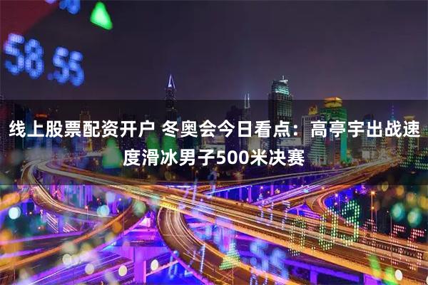 线上股票配资开户 冬奥会今日看点：高亭宇出战速度滑冰男子500米决赛