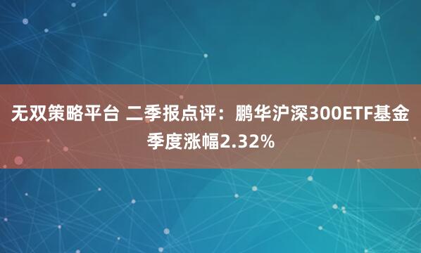 无双策略平台 二季报点评：鹏华沪深300ETF基金季度涨幅2.32%