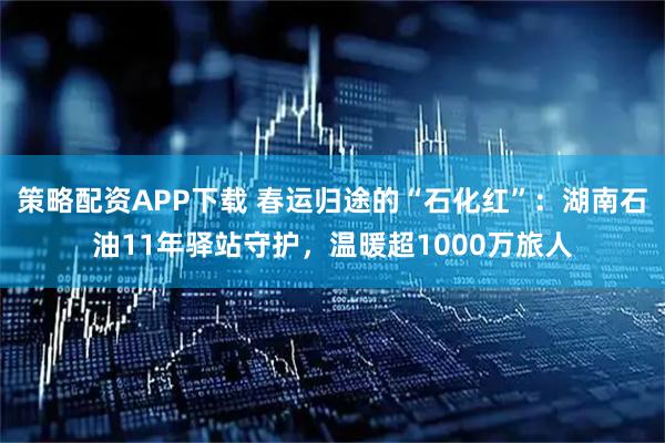 策略配资APP下载 春运归途的“石化红”：湖南石油11年驿站守护，温暖超1000万旅人