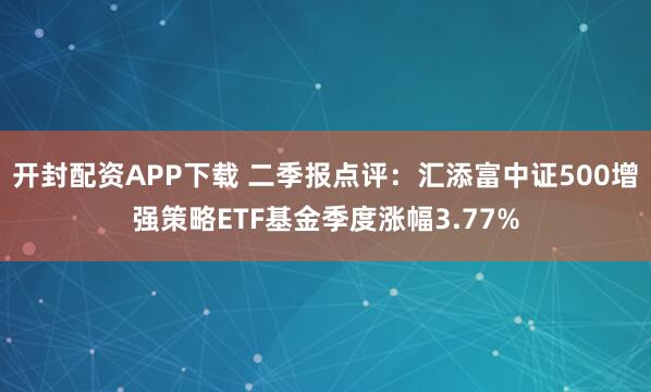 开封配资APP下载 二季报点评：汇添富中证500增强策略ETF基金季度涨幅3.77%