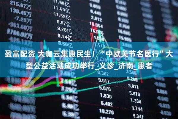 盈富配资 大咖云集惠民生！“中欧关节名医行”大型公益活动成功举行_义诊_济南_患者