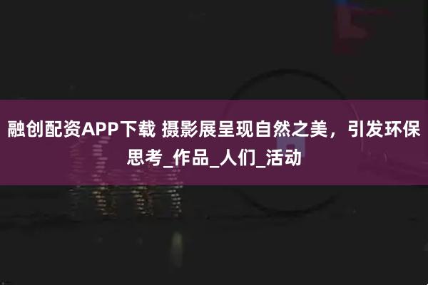 融创配资APP下载 摄影展呈现自然之美，引发环保思考_作品_人们_活动