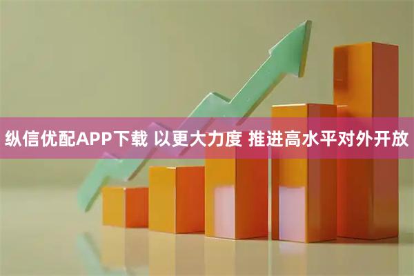 纵信优配APP下载 以更大力度 推进高水平对外开放
