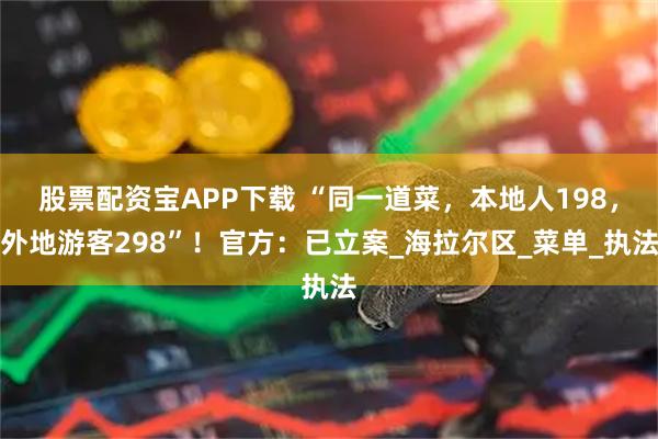 股票配资宝APP下载 “同一道菜，本地人198，外地游客298”！官方：已立案_海拉尔区_菜单_执法