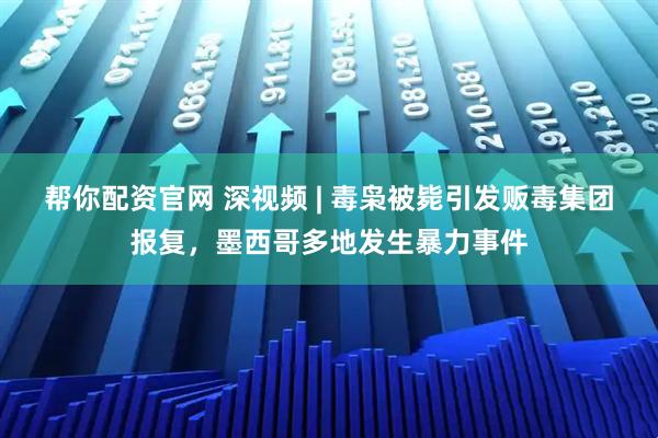 帮你配资官网 深视频 | 毒枭被毙引发贩毒集团报复，墨西哥多地发生暴力事件