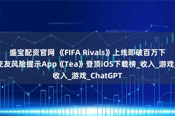 盛宝配资官网 《FIFA Rivals》上线即破百万下载，女性交友风险提示App《Tea》登顶iOS下载榜_收入_游戏_ChatGPT