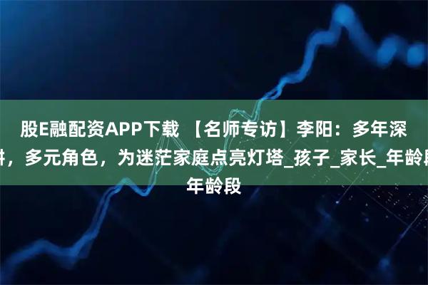 股E融配资APP下载 【名师专访】李阳：多年深耕，多元角色，为迷茫家庭点亮灯塔_孩子_家长_年龄段