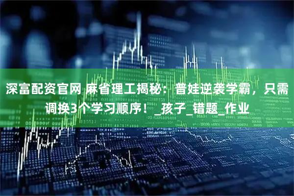 深富配资官网 麻省理工揭秘：普娃逆袭学霸，只需调换3个学习顺序！_孩子_错题_作业
