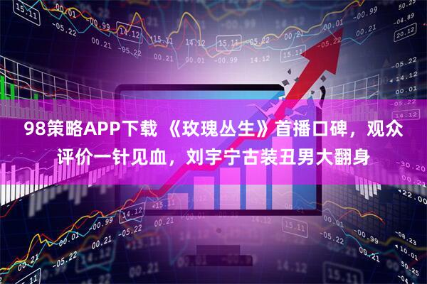 98策略APP下载 《玫瑰丛生》首播口碑，观众评价一针见血，刘宇宁古装丑男大翻身