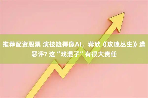 推荐配资股票 演技尬得像AI，蒋欣《玫瑰丛生》遭恶评? 这“戏混子”有很大责任