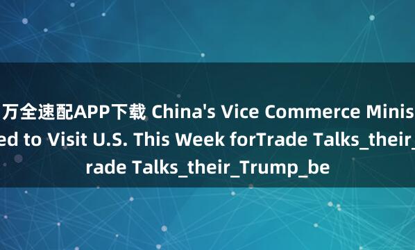 万全速配APP下载 China's Vice Commerce Minister Reported to Visit U.S. This Week forTrade Talks_their_Trump_be