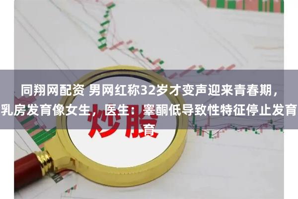 同翔网配资 男网红称32岁才变声迎来青春期，乳房发育像女生，医生：睾酮低导致性特征停止发育