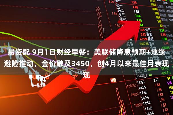 易资配 9月1日财经早餐：美联储降息预期+地缘避险推动，金价触及3450，创4月以来最佳月表现