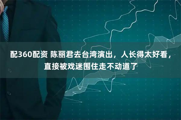配360配资 陈丽君去台湾演出，人长得太好看，直接被戏迷围住走不动道了