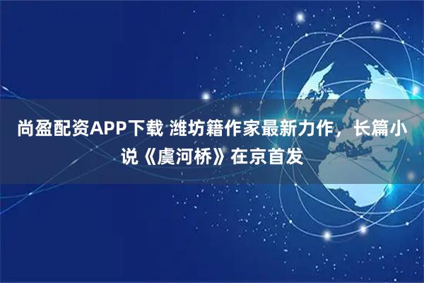 尚盈配资APP下载 潍坊籍作家最新力作，长篇小说《虞河桥》在京首发