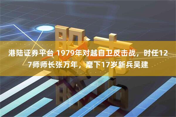 港陆证券平台 1979年对越自卫反击战，时任127师师长张万年，麾下17岁新兵吴建